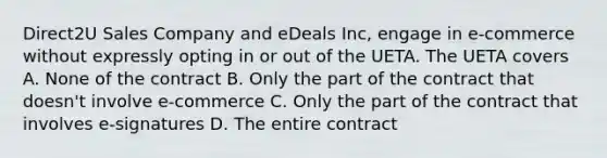 Direct2U Sales Company and eDeals Inc, engage in e-commerce without expressly opting in or out of the UETA. The UETA covers A. None of the contract B. Only the part of the contract that doesn't involve e-commerce C. Only the part of the contract that involves e-signatures D. The entire contract