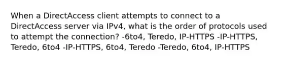 When a DirectAccess client attempts to connect to a DirectAccess server via IPv4, what is the order of protocols used to attempt the connection? -6to4, Teredo, IP-HTTPS -IP-HTTPS, Teredo, 6to4 -IP-HTTPS, 6to4, Teredo -Teredo, 6to4, IP-HTTPS