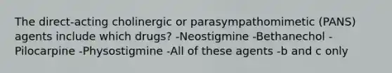 The direct-acting cholinergic or parasympathomimetic (PANS) agents include which drugs? -Neostigmine -Bethanechol -Pilocarpine -Physostigmine -All of these agents -b and c only