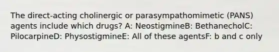 The direct-acting cholinergic or parasympathomimetic (PANS) agents include which drugs? A: NeostigmineB: BethanecholC: PilocarpineD: PhysostigmineE: All of these agentsF: b and c only