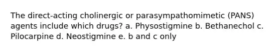 The direct-acting cholinergic or parasympathomimetic (PANS) agents include which drugs? a. Physostigmine b. Bethanechol c. Pilocarpine d. Neostigmine e. b and c only