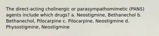 The direct-acting cholinergic or parasympathomimetic (PANS) agents include which drugs? a. Neostigmine, Bethanechol b. Bethanechol, Pilocarpine c. Pilocarpine, Neostigmine d. Physostigmine, Neostigmine