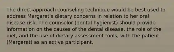 The direct-approach counseling technique would be best used to address Margaret's dietary concerns in relation to her oral disease risk. The counselor (dental hygienist) should provide information on the causes of the dental disease, the role of the diet, and the use of dietary assessment tools, with the patient (Margaret) as an active participant.