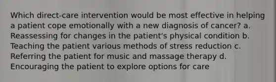 Which direct-care intervention would be most effective in helping a patient cope emotionally with a new diagnosis of cancer? a. Reassessing for changes in the patient's physical condition b. Teaching the patient various methods of stress reduction c. Referring the patient for music and massage therapy d. Encouraging the patient to explore options for care