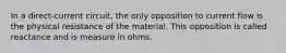 In a direct-current circuit, the only opposition to current flow is the physical resistance of the material. This opposition is called reactance and is measure in ohms.