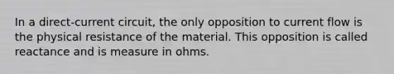 In a direct-current circuit, the only opposition to current flow is the physical resistance of the material. This opposition is called reactance and is measure in ohms.