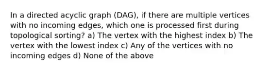 In a directed acyclic graph (DAG), if there are multiple vertices with no incoming edges, which one is processed first during topological sorting? a) The vertex with the highest index b) The vertex with the lowest index c) Any of the vertices with no incoming edges d) None of the above