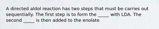 A directed aldol reaction has two steps that must be carries out sequentially. The first step is to form the _____ with LDA. The second _____ is then added to the enolate