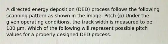 A directed energy deposition (DED) process follows the following scanning pattern as shown in the image: Pitch (p) Under the given operating conditions, the track width is measured to be 100 µm. Which of the following will represent possible pitch values for a properly designed DED process.