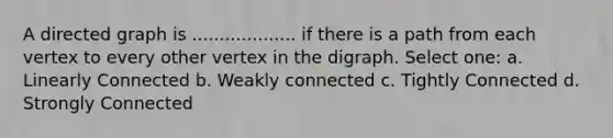 A directed graph is ................... if there is a path from each vertex to every other vertex in the digraph. Select one: a. Linearly Connected b. Weakly connected c. Tightly Connected d. Strongly Connected