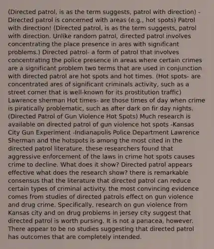 (Directed patrol, is as the term suggests, patrol with direction) -Directed patrol is concerned with areas (e.g., hot spots) Patrol with direction! (Directed patrol, is as the term suggests, patrol with direction. Unlike random patrol, directed patrol involves concentrating the place presence in ares with significant problems.) Directed patrol- a form of patrol that involves concentrating the police presence in areas where certain crimes are a significant problem two terms that are used in conjunction with directed patrol are hot spots and hot times. (Hot spots- are concentrated ares of significant criminals activity, such as a street corner that is well-known for its prostitution traffic) Lawrence sherman Hot times- are those times of day when crime is piratically problematic, such as after dark on fir day nights. (Directed Patrol of Gun Violence Hot Spots) Much research is available on directed patrol of gun violence hot spots -Kansas City Gun Experiment -Indianapolis Police Department Lawrence Sherman and the hotspots is among the most cited in the directed patrol literature. these researchers found that aggressive enforcement of the laws in crime hot spots causes crime to decline. What does it show? Directed patrol appears effective what does the research show? there is remarkable consensus that the literature that directed patrol can reduce certain types of criminal activity. the most convincing evidence comes from studies of directed patrols effect on gun violence and drug crime. Specifically, research on gun violence from Kansas city and on drug problems in jersey city suggest that directed patrol is worth pursing. It is not a panacea, however. There appear to be no studies suggesting that directed patrol has outcomes that are completely intended.