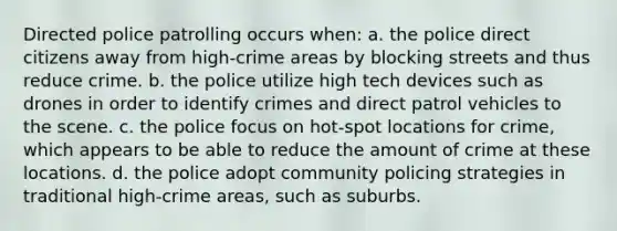 Directed police patrolling occurs when: a. the police direct citizens away from high-crime areas by blocking streets and thus reduce crime. b. the police utilize high tech devices such as drones in order to identify crimes and direct patrol vehicles to the scene. c. the police focus on hot-spot locations for crime, which appears to be able to reduce the amount of crime at these locations. d. the police adopt community policing strategies in traditional high-crime areas, such as suburbs.