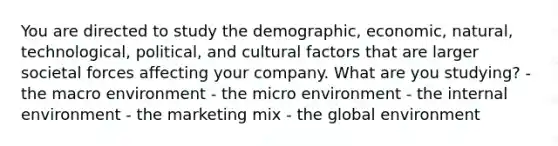 You are directed to study the demographic, economic, natural, technological, political, and cultural factors that are larger societal forces affecting your company. What are you studying? - the macro environment - the micro environment - the internal environment - the marketing mix - the global environment