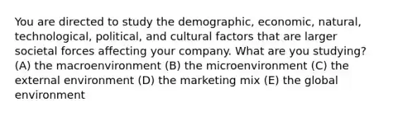 You are directed to study the demographic, economic, natural, technological, political, and cultural factors that are larger societal forces affecting your company. What are you studying? (A) the macroenvironment (B) the microenvironment (C) the external environment (D) the marketing mix (E) the global environment