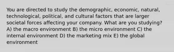 You are directed to study the demographic, economic, natural, technological, political, and cultural factors that are larger societal forces affecting your company. What are you studying? A) the macro environment B) the micro environment C) the internal environment D) the marketing mix E) the global environment