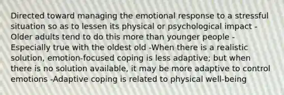 Directed toward managing the emotional response to a stressful situation so as to lessen its physical or psychological impact -Older adults tend to do this more than younger people -Especially true with the oldest old -When there is a realistic solution, emotion-focused coping is less adaptive; but when there is no solution available, it may be more adaptive to control emotions -Adaptive coping is related to physical well-being