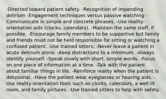 -Directed toward patient safety. -Recognition of impending delirium -Engagement techniques versus passive watching -Communicate in simple and concrete phrases. -Use reality-orientation aids (clocks, calendars). -Maintain the same staff, if possible. -Encourage family members to be supportive but family and friends must not be held responsible for sitting or watching a confused patient. -Use trained sitters, -Never leave a patient in acute delirium alone. -Keep distractions to a minimum. -Always identify yourself. -Speak slowly with short, simple words. -Focus on one piece of information at a time. -Talk with the patient about familiar things in life. -Reinforce reality when the patient is delusional. -Have the patient wear eyeglasses or hearing aids. -Use reality-orientation tools such as clocks, calendars, a well-lit room, and family pictures. -Use trained sitters to help with safety.