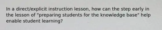 In a direct/explicit instruction lesson, how can the step early in the lesson of "preparing students for the knowledge base" help enable student learning?