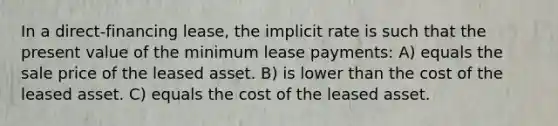 In a direct-financing lease, the implicit rate is such that the present value of the minimum lease payments: A) equals the sale price of the leased asset. B) is lower than the cost of the leased asset. C) equals the cost of the leased asset.