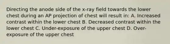 Directing the anode side of the x-ray field towards the lower chest during an AP projection of chest will result in: A. Increased contrast within the lower chest B. Decreased contrast within the lower chest C. Under-exposure of the upper chest D. Over-exposure of the upper chest