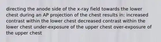 directing the anode side of the x-ray field towards the lower chest during an AP projection of the chest results in: increased contrast within the lower chest decreased contrast within the lower chest under-exposure of the upper chest over-exposure of the upper chest