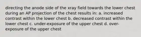 directing the anode side of the xray field towards the lower chest during an AP projection of the chest results in: a. increased contrast within the lower chest b. decreased contrast within the lower chest c. under-exposure of the upper chest d. over-exposure of the upper chest