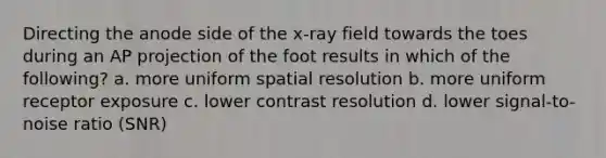 Directing the anode side of the x-ray field towards the toes during an AP projection of the foot results in which of the following? a. more uniform spatial resolution b. more uniform receptor exposure c. lower contrast resolution d. lower signal-to-noise ratio (SNR)