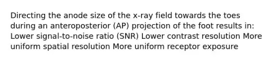 Directing the anode size of the x-ray field towards the toes during an anteroposterior (AP) projection of the foot results in: Lower signal-to-noise ratio (SNR) Lower contrast resolution More uniform spatial resolution More uniform receptor exposure