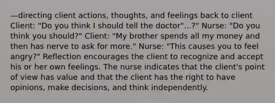 —directing client actions, thoughts, and feelings back to client Client: "Do you think I should tell the doctor"...?" Nurse: "Do you think you should?" Client: "My brother spends all my money and then has nerve to ask for more." Nurse: "This causes you to feel angry?" Reflection encourages the client to recognize and accept his or her own feelings. The nurse indicates that the client's point of view has value and that the client has the right to have opinions, make decisions, and think independently.