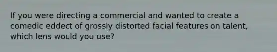 If you were directing a commercial and wanted to create a comedic eddect of grossly distorted facial features on talent, which lens would you use?