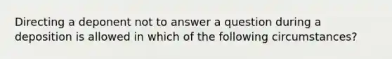 Directing a deponent not to answer a question during a deposition is allowed in which of the following circumstances?