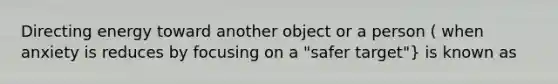 Directing energy toward another object or a person ( when anxiety is reduces by focusing on a "safer target"} is known as