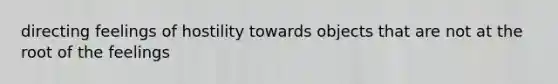 directing feelings of hostility towards objects that are not at the root of the feelings