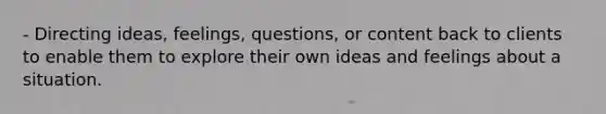 - Directing ideas, feelings, questions, or content back to clients to enable them to explore their own ideas and feelings about a situation.