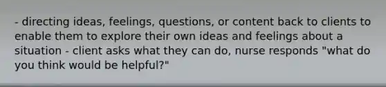 - directing ideas, feelings, questions, or content back to clients to enable them to explore their own ideas and feelings about a situation - client asks what they can do, nurse responds "what do you think would be helpful?"