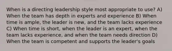 When is a directing leadership style most appropriate to use? A) When the team has depth in experts and experience B) When time is ample, the leader is new, and the team lacks experience C) When time is short, when the leader is an expert, when the team lacks experience, and when the team needs direction D) When the team is competent and supports the leader's goals