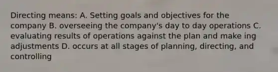 Directing means: A. Setting goals and objectives for the company B. overseeing the company's day to day operations C. evaluating results of operations against the plan and make ing adjustments D. occurs at all stages of planning, directing, and controlling