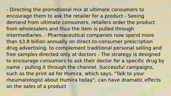 - Directing the promotional mix at ultimate consumers to encourage them to ask the retailer for a product - Seeing demand from ultimate consumers, retailers order the product from wholesalers and thus the item is pulled through intermediaries. - Pharmaceutical companies now spend more than 3.8 billion annually on direct-to-consumer prescription drug advertising, to complement traditional personal selling and free samples directed only at doctors - The strategy is designed to encourage consumers to ask their doctor for a specific drug by name - pulling it through the channel. Successful campaigns, such as the print ad for Humira, which says, "Talk to your rheumatologist about Humira today", can have dramatic effects on the sales of a product