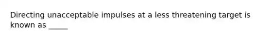 Directing unacceptable impulses at a less threatening target is known as _____