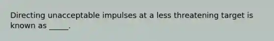 Directing unacceptable impulses at a less threatening target is known as _____.