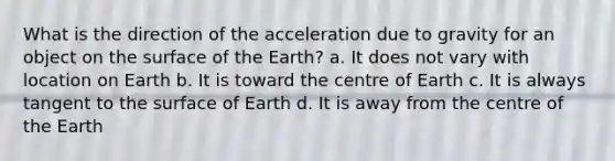 What is the direction of the acceleration due to gravity for an object on the surface of the Earth? a. It does not vary with location on Earth b. It is toward the centre of Earth c. It is always tangent to the surface of Earth d. It is away from the centre of the Earth