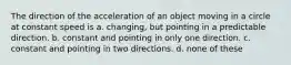 The direction of the acceleration of an object moving in a circle at constant speed is a. changing, but pointing in a predictable direction. b. constant and pointing in only one direction. c. constant and pointing in two directions. d. none of these