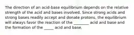 The direction of an acid-base equilibrium depends on the relative strength of the acid and bases involved. Since strong acids and strong bases readily accept and donate protons, the equilibrium will always favor the reaction of the ________ acid and base and the formation of the _____ acid and base.