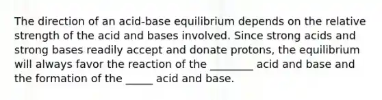 The direction of an acid-base equilibrium depends on the relative strength of the acid and bases involved. Since strong acids and strong bases readily accept and donate protons, the equilibrium will always favor the reaction of the ________ acid and base and the formation of the _____ acid and base.