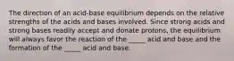 The direction of an acid-base equilibrium depends on the relative strengths of the acids and bases involved. Since strong acids and strong bases readily accept and donate protons, the equilibrium will always favor the reaction of the _____ acid and base and the formation of the _____ acid and base.