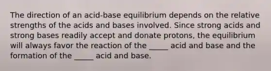 The direction of an acid-base equilibrium depends on the relative strengths of the acids and bases involved. Since strong acids and strong bases readily accept and donate protons, the equilibrium will always favor the reaction of the _____ acid and base and the formation of the _____ acid and base.