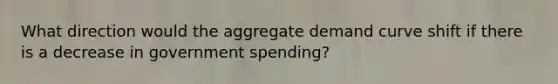 What direction would the aggregate demand curve shift if there is a decrease in government spending?