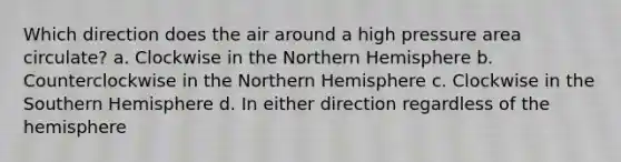 Which direction does the air around a high pressure area circulate? a. Clockwise in the Northern Hemisphere b. Counterclockwise in the Northern Hemisphere c. Clockwise in the Southern Hemisphere d. In either direction regardless of the hemisphere