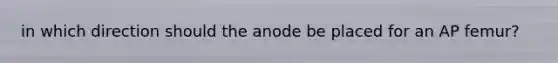 in which direction should the anode be placed for an AP femur?