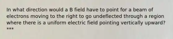 In what direction would a B field have to point for a beam of electrons moving to the right to go undeflected through a region where there is a uniform electric field pointing vertically upward? ***